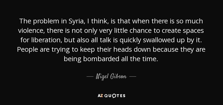 The problem in Syria, I think, is that when there is so much violence, there is not only very little chance to create spaces for liberation, but also all talk is quickly swallowed up by it. People are trying to keep their heads down because they are being bombarded all the time. - Nigel Gibson