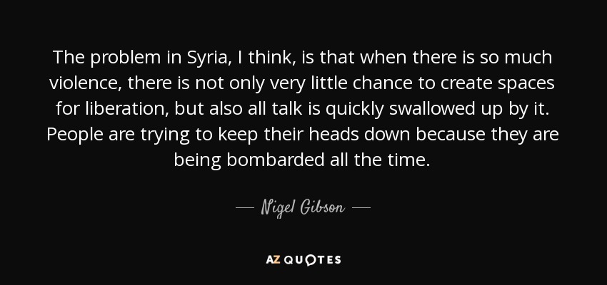 The problem in Syria, I think, is that when there is so much violence, there is not only very little chance to create spaces for liberation, but also all talk is quickly swallowed up by it. People are trying to keep their heads down because they are being bombarded all the time. - Nigel Gibson