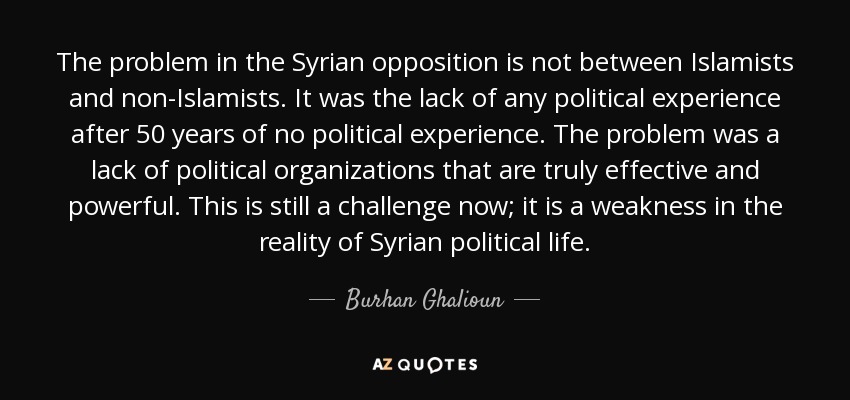 The problem in the Syrian opposition is not between Islamists and non-Islamists. It was the lack of any political experience after 50 years of no political experience. The problem was a lack of political organizations that are truly effective and powerful. This is still a challenge now; it is a weakness in the reality of Syrian political life. - Burhan Ghalioun
