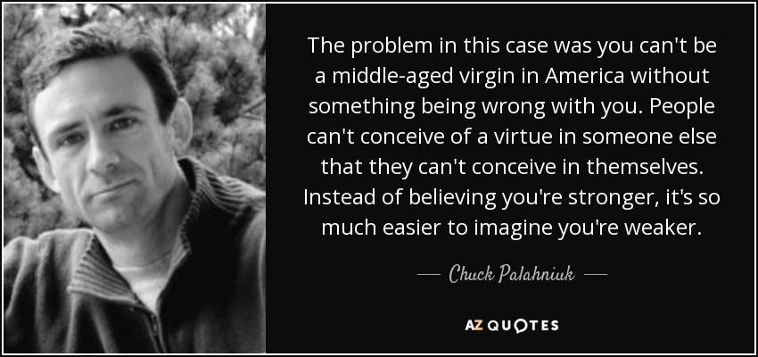 The problem in this case was you can't be a middle-aged virgin in America without something being wrong with you. People can't conceive of a virtue in someone else that they can't conceive in themselves. Instead of believing you're stronger, it's so much easier to imagine you're weaker. - Chuck Palahniuk