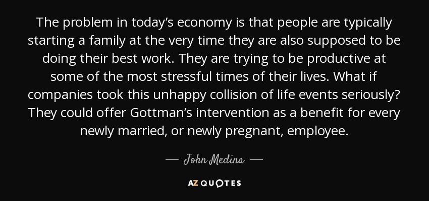 The problem in today’s economy is that people are typically starting a family at the very time they are also supposed to be doing their best work. They are trying to be productive at some of the most stressful times of their lives. What if companies took this unhappy collision of life events seriously? They could offer Gottman’s intervention as a benefit for every newly married, or newly pregnant, employee. - John Medina