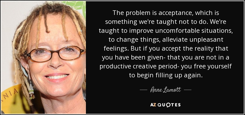 The problem is acceptance, which is something we're taught not to do. We're taught to improve uncomfortable situations, to change things, alleviate unpleasant feelings. But if you accept the reality that you have been given- that you are not in a productive creative period- you free yourself to begin filling up again. - Anne Lamott