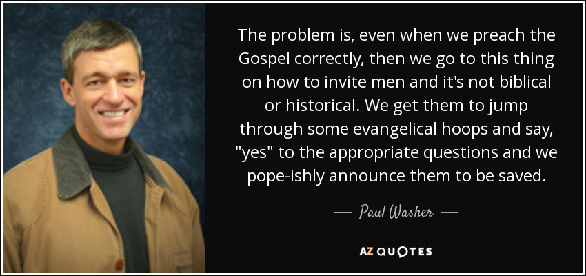 The problem is, even when we preach the Gospel correctly, then we go to this thing on how to invite men and it's not biblical or historical. We get them to jump through some evangelical hoops and say, 