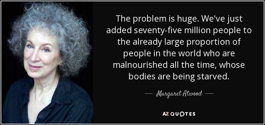 The problem is huge. We've just added seventy-five million people to the already large proportion of people in the world who are malnourished all the time, whose bodies are being starved. - Margaret Atwood