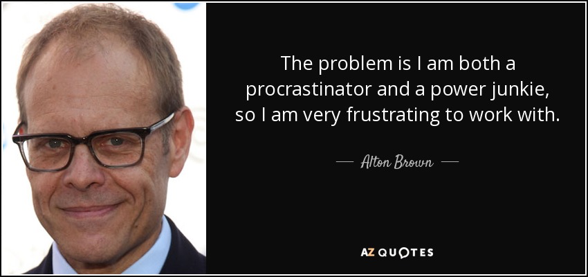 The problem is I am both a procrastinator and a power junkie, so I am very frustrating to work with. - Alton Brown