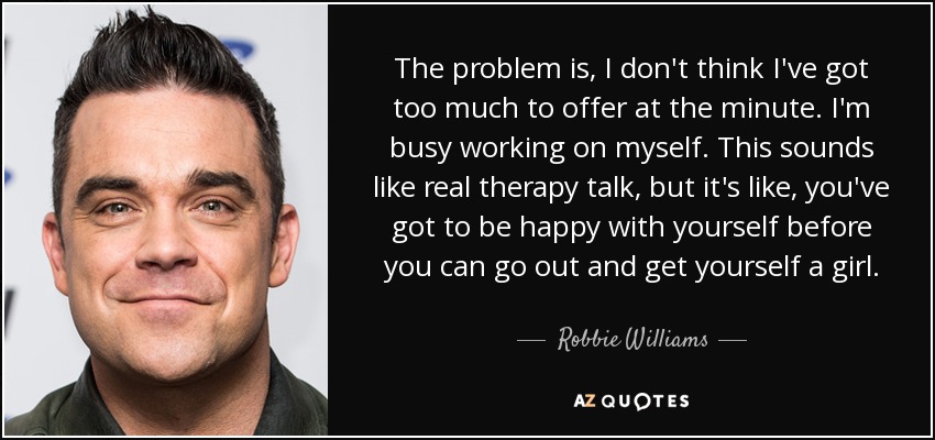 The problem is, I don't think I've got too much to offer at the minute. I'm busy working on myself. This sounds like real therapy talk, but it's like, you've got to be happy with yourself before you can go out and get yourself a girl. - Robbie Williams