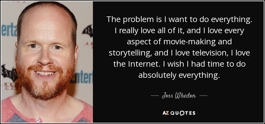 The problem is I want to do everything. I really love all of it, and I love every aspect of movie-making and storytelling, and I love television, I love the Internet. I wish I had time to do absolutely everything. - Joss Whedon
