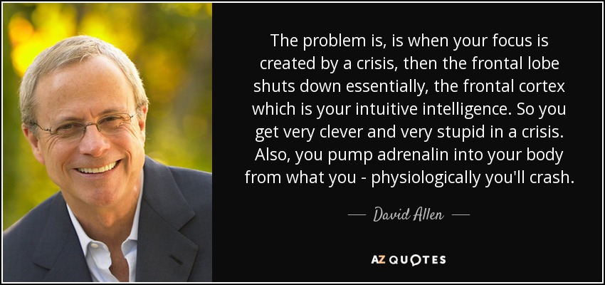 The problem is, is when your focus is created by a crisis, then the frontal lobe shuts down essentially, the frontal cortex which is your intuitive intelligence. So you get very clever and very stupid in a crisis. Also, you pump adrenalin into your body from what you - physiologically you'll crash. - David Allen
