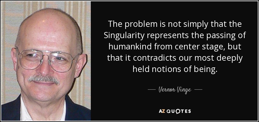 The problem is not simply that the Singularity represents the passing of humankind from center stage, but that it contradicts our most deeply held notions of being. - Vernor Vinge