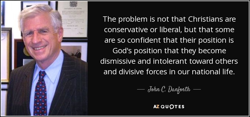 The problem is not that Christians are conservative or liberal, but that some are so confident that their position is God's position that they become dismissive and intolerant toward others and divisive forces in our national life. - John C. Danforth