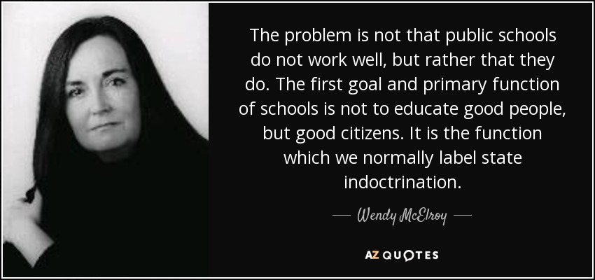 The problem is not that public schools do not work well, but rather that they do. The first goal and primary function of schools is not to educate good people, but good citizens. It is the function which we normally label state indoctrination. - Wendy McElroy
