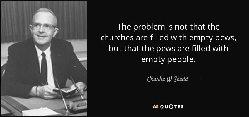 The problem is not that the churches are filled with empty pews, but that the pews are filled with empty people. - Charlie W Shedd