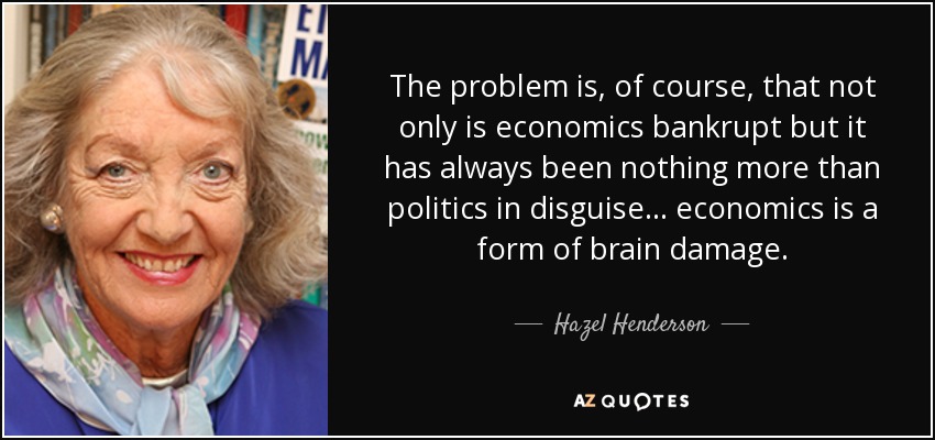 The problem is, of course, that not only is economics bankrupt but it has always been nothing more than politics in disguise ... economics is a form of brain damage. - Hazel Henderson