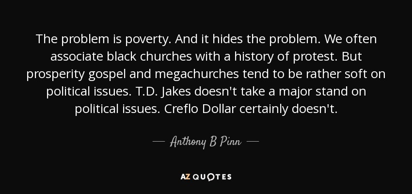 The problem is poverty. And it hides the problem. We often associate black churches with a history of protest. But prosperity gospel and megachurches tend to be rather soft on political issues. T.D. Jakes doesn't take a major stand on political issues. Creflo Dollar certainly doesn't. - Anthony B Pinn