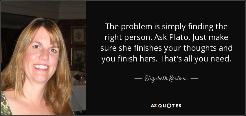 The problem is simply finding the right person. Ask Plato. Just make sure she finishes your thoughts and you finish hers. That's all you need. - Elizabeth Kostova