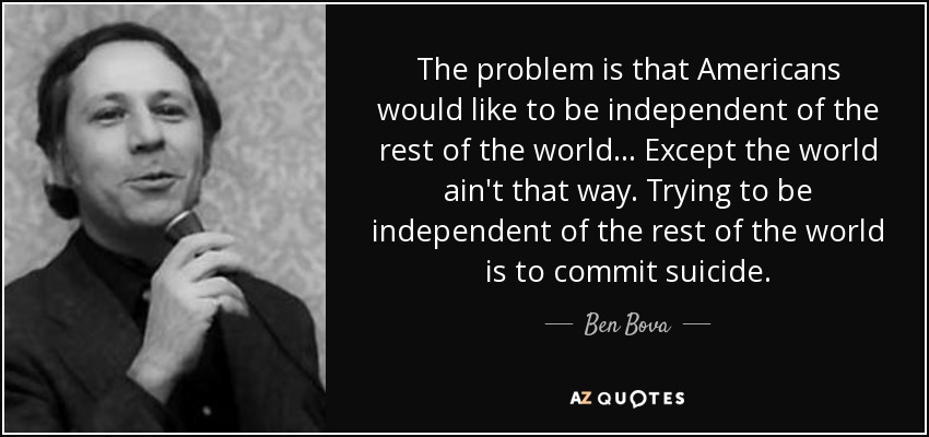 The problem is that Americans would like to be independent of the rest of the world ... Except the world ain't that way. Trying to be independent of the rest of the world is to commit suicide. - Ben Bova