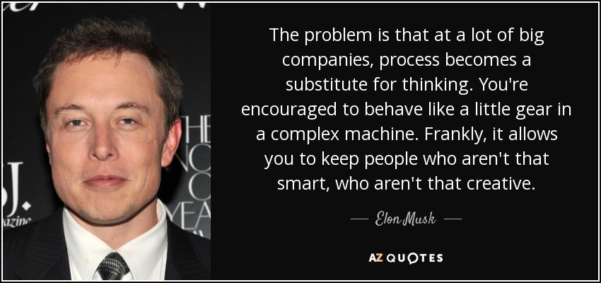 The problem is that at a lot of big companies, process becomes a substitute for thinking. You're encouraged to behave like a little gear in a complex machine. Frankly, it allows you to keep people who aren't that smart, who aren't that creative. - Elon Musk