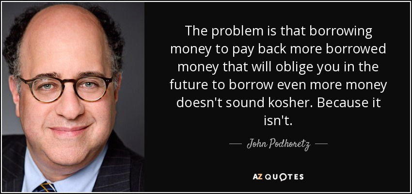 The problem is that borrowing money to pay back more borrowed money that will oblige you in the future to borrow even more money doesn't sound kosher. Because it isn't. - John Podhoretz