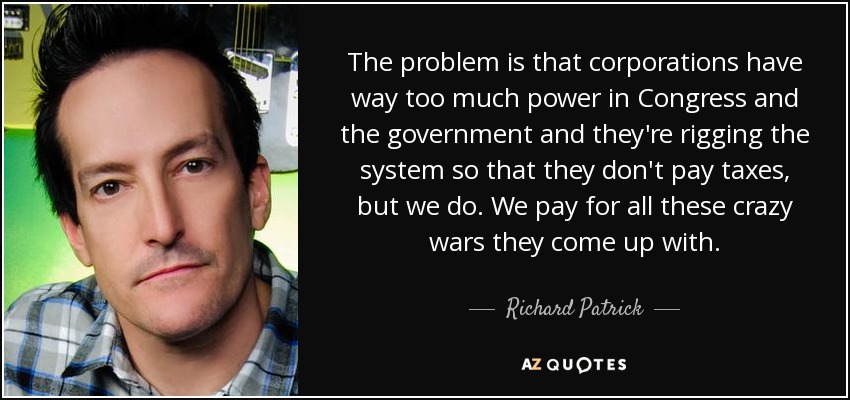 The problem is that corporations have way too much power in Congress and the government and they're rigging the system so that they don't pay taxes, but we do. We pay for all these crazy wars they come up with. - Richard Patrick