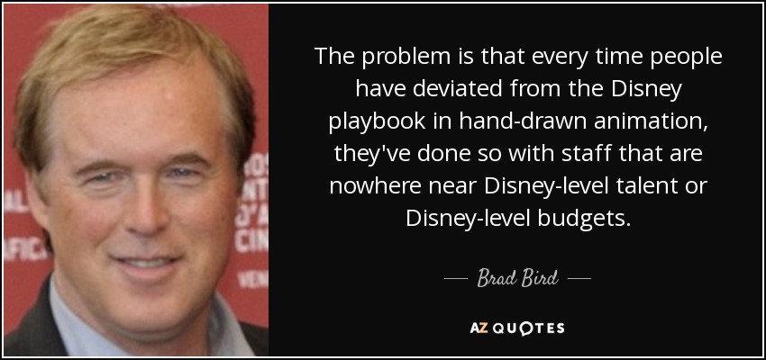 The problem is that every time people have deviated from the Disney playbook in hand-drawn animation, they've done so with staff that are nowhere near Disney-level talent or Disney-level budgets. - Brad Bird