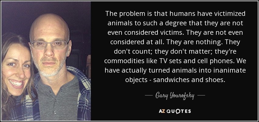 The problem is that humans have victimized animals to such a degree that they are not even considered victims. They are not even considered at all. They are nothing. They don't count; they don't matter; they're commodities like TV sets and cell phones. We have actually turned animals into inanimate objects - sandwiches and shoes. - Gary Yourofsky