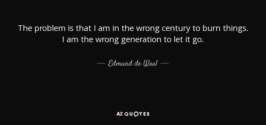 The problem is that I am in the wrong century to burn things. I am the wrong generation to let it go. - Edmund de Waal