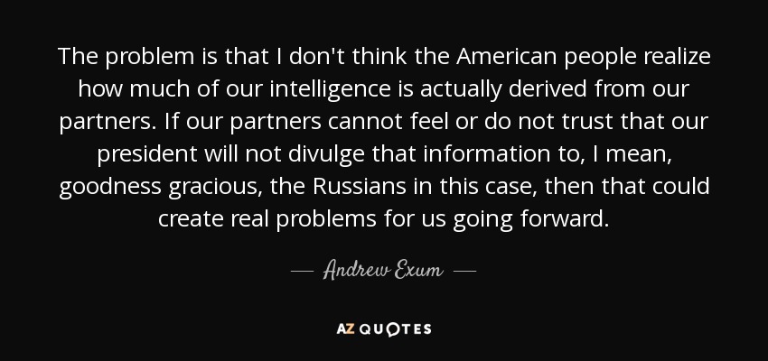 The problem is that I don't think the American people realize how much of our intelligence is actually derived from our partners. If our partners cannot feel or do not trust that our president will not divulge that information to, I mean, goodness gracious, the Russians in this case, then that could create real problems for us going forward. - Andrew Exum