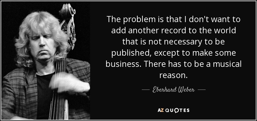 The problem is that I don't want to add another record to the world that is not necessary to be published, except to make some business. There has to be a musical reason. - Eberhard Weber