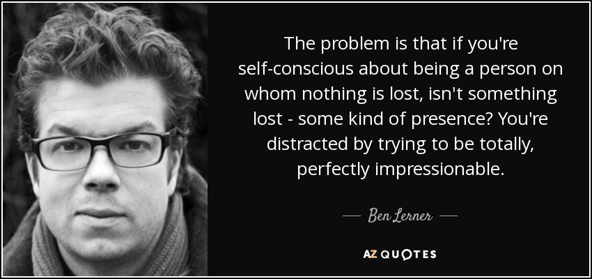 The problem is that if you're self-conscious about being a person on whom nothing is lost, isn't something lost - some kind of presence? You're distracted by trying to be totally, perfectly impressionable. - Ben Lerner