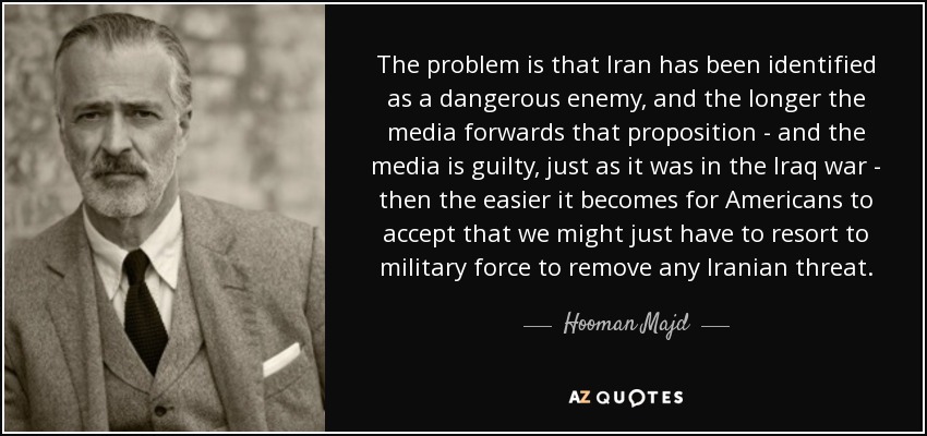 The problem is that Iran has been identified as a dangerous enemy, and the longer the media forwards that proposition - and the media is guilty, just as it was in the Iraq war - then the easier it becomes for Americans to accept that we might just have to resort to military force to remove any Iranian threat. - Hooman Majd