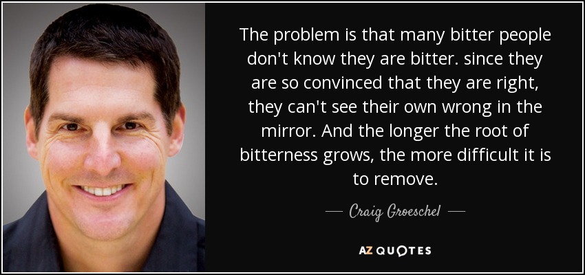 The problem is that many bitter people don't know they are bitter. since they are so convinced that they are right, they can't see their own wrong in the mirror. And the longer the root of bitterness grows, the more difficult it is to remove. - Craig Groeschel