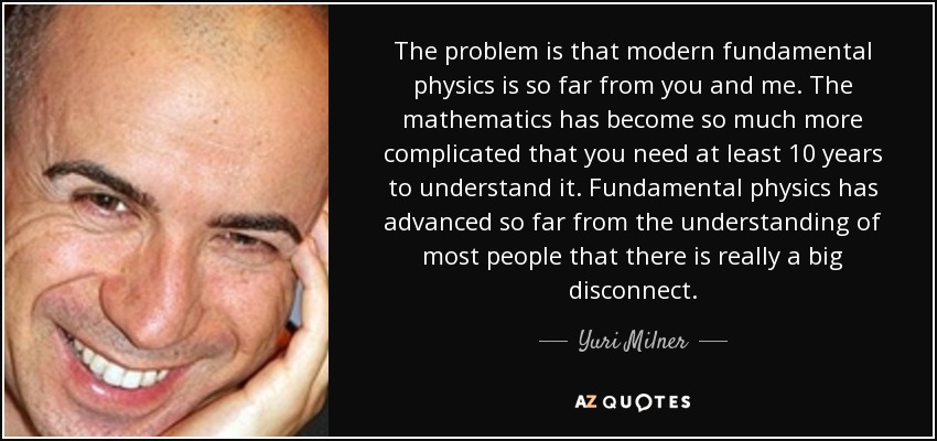The problem is that modern fundamental physics is so far from you and me. The mathematics has become so much more complicated that you need at least 10 years to understand it. Fundamental physics has advanced so far from the understanding of most people that there is really a big disconnect. - Yuri Milner