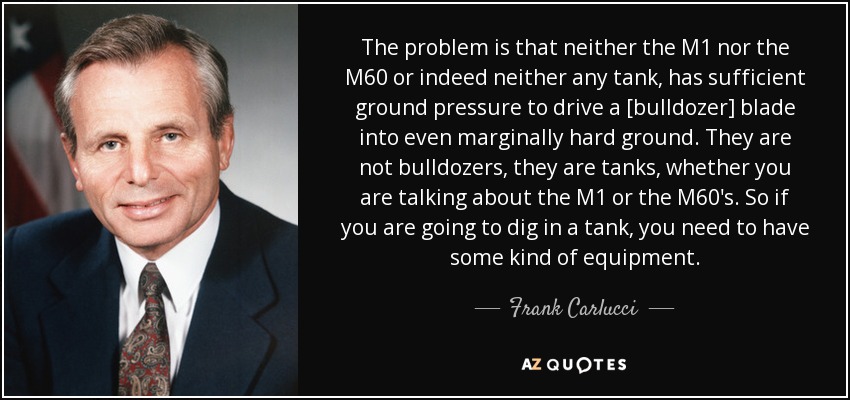 The problem is that neither the M1 nor the M60 or indeed neither any tank, has sufficient ground pressure to drive a [bulldozer] blade into even marginally hard ground. They are not bulldozers, they are tanks, whether you are talking about the M1 or the M60's. So if you are going to dig in a tank, you need to have some kind of equipment. - Frank Carlucci