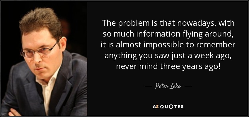 The problem is that nowadays, with so much information flying around, it is almost impossible to remember anything you saw just a week ago, never mind three years ago! - Peter Leko