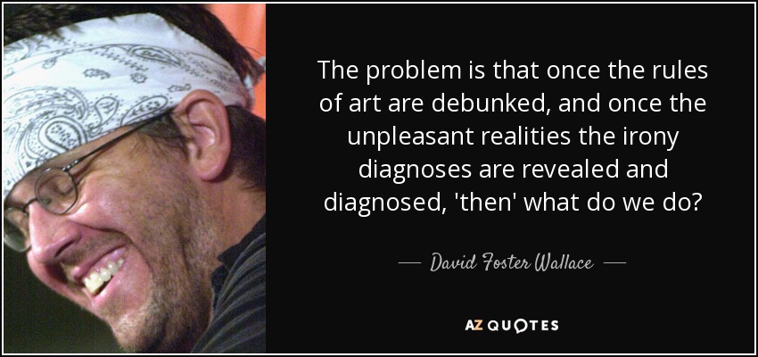 The problem is that once the rules of art are debunked, and once the unpleasant realities the irony diagnoses are revealed and diagnosed, 'then' what do we do? - David Foster Wallace