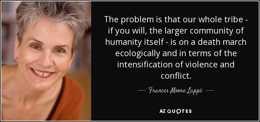 The problem is that our whole tribe - if you will, the larger community of humanity itself - is on a death march ecologically and in terms of the intensification of violence and conflict. - Frances Moore Lappé