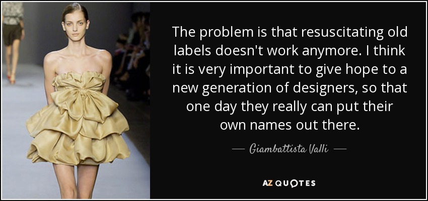 The problem is that resuscitating old labels doesn't work anymore. I think it is very important to give hope to a new generation of designers, so that one day they really can put their own names out there. - Giambattista Valli