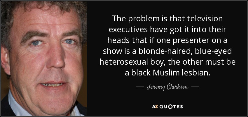 The problem is that television executives have got it into their heads that if one presenter on a show is a blonde-haired, blue-eyed heterosexual boy, the other must be a black Muslim lesbian. - Jeremy Clarkson