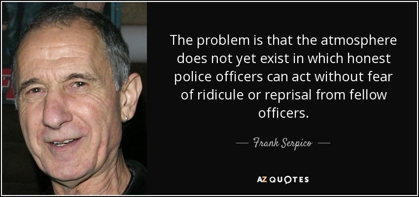 The problem is that the atmosphere does not yet exist in which honest police officers can act without fear of ridicule or reprisal from fellow officers. - Frank Serpico