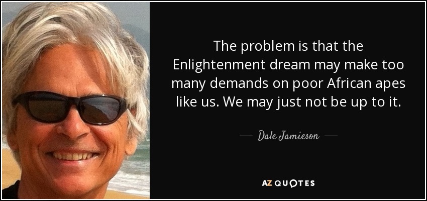 The problem is that the Enlightenment dream may make too many demands on poor African apes like us. We may just not be up to it. - Dale Jamieson