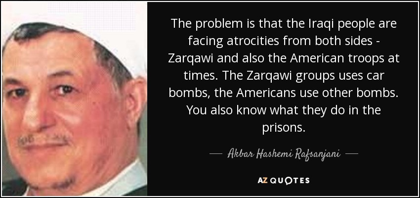 The problem is that the Iraqi people are facing atrocities from both sides - Zarqawi and also the American troops at times. The Zarqawi groups uses car bombs, the Americans use other bombs. You also know what they do in the prisons. - Akbar Hashemi Rafsanjani