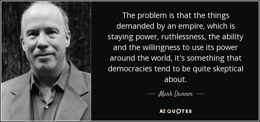 The problem is that the things demanded by an empire, which is staying power, ruthlessness, the ability and the willingness to use its power around the world, it's something that democracies tend to be quite skeptical about. - Mark Danner