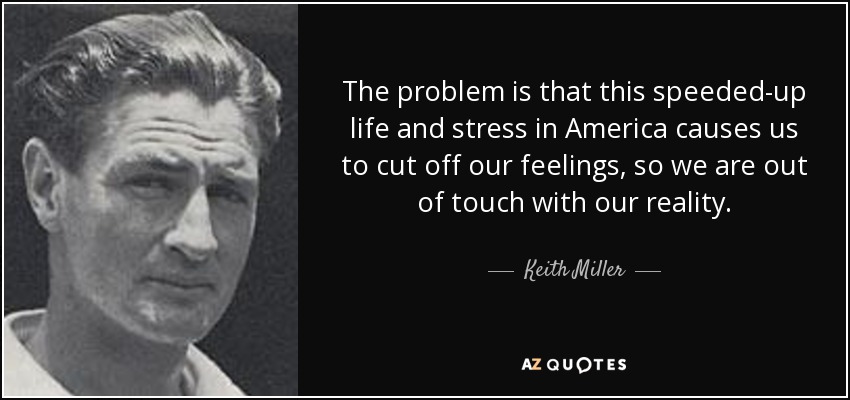 The problem is that this speeded-up life and stress in America causes us to cut off our feelings, so we are out of touch with our reality. - Keith Miller