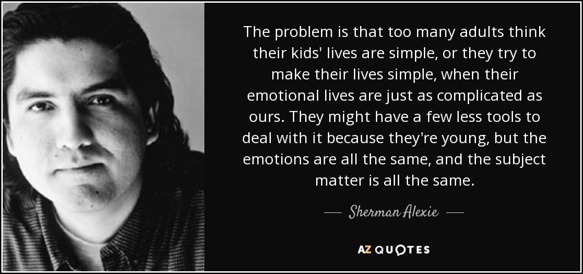 The problem is that too many adults think their kids' lives are simple, or they try to make their lives simple, when their emotional lives are just as complicated as ours. They might have a few less tools to deal with it because they're young, but the emotions are all the same, and the subject matter is all the same. - Sherman Alexie