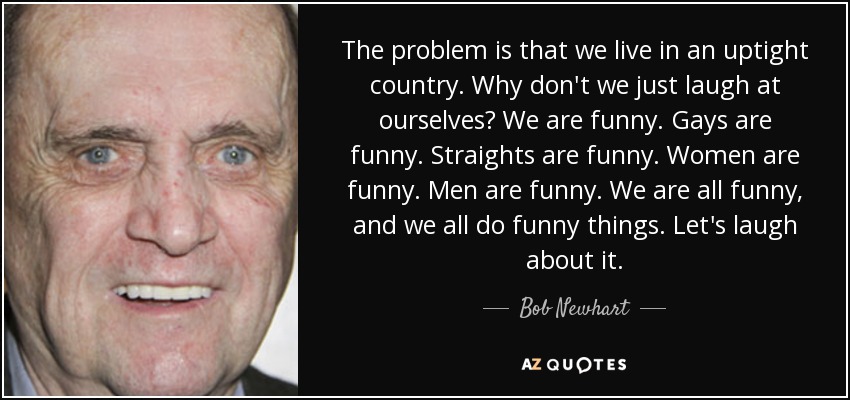 The problem is that we live in an uptight country. Why don't we just laugh at ourselves? We are funny. Gays are funny. Straights are funny. Women are funny. Men are funny. We are all funny, and we all do funny things. Let's laugh about it. - Bob Newhart