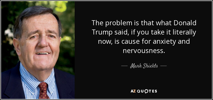 The problem is that what Donald Trump said, if you take it literally now, is cause for anxiety and nervousness. - Mark Shields