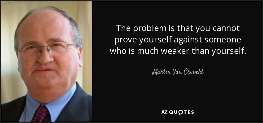 The problem is that you cannot prove yourself against someone who is much weaker than yourself. - Martin Van Creveld