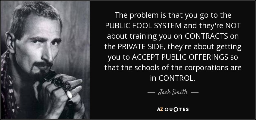 The problem is that you go to the PUBLIC FOOL SYSTEM and they're NOT about training you on CONTRACTS on the PRIVATE SIDE, they're about getting you to ACCEPT PUBLIC OFFERINGS so that the schools of the corporations are in CONTROL. - Jack Smith