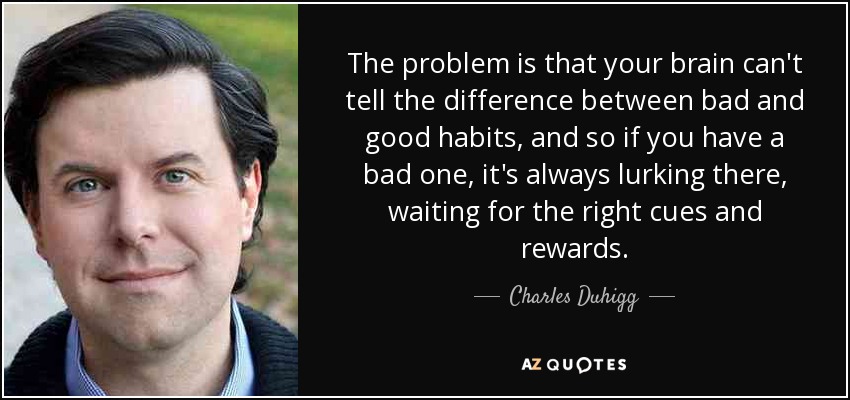 The problem is that your brain can't tell the difference between bad and good habits, and so if you have a bad one, it's always lurking there, waiting for the right cues and rewards. - Charles Duhigg