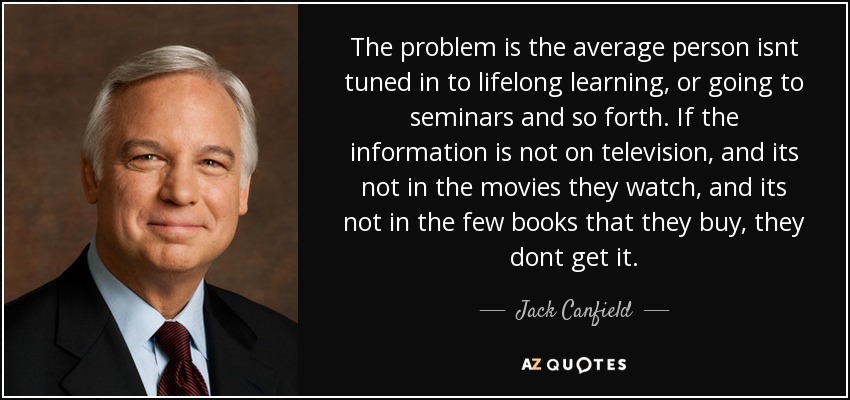 The problem is the average person isnt tuned in to lifelong learning, or going to seminars and so forth. If the information is not on television, and its not in the movies they watch, and its not in the few books that they buy, they dont get it. - Jack Canfield